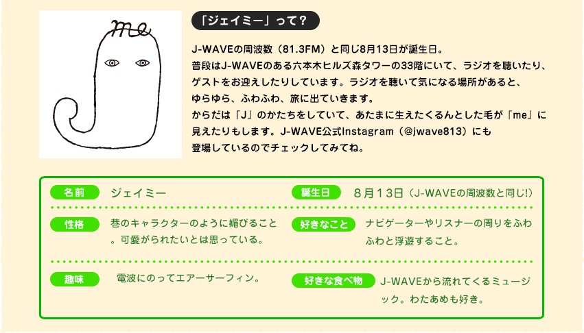 J-meプロフィール。普段はJ-WAVEのある六本木ヒルズ森タワーの33階にいて、ラジオを聴いたり、ゲストをお迎えしたりしています。ラジオを聴いて気になる場所あると、ゆらゆら、ふわふわ、旅に出ていきます。からだは「J」のかたちをしていて、あたまに生えたくるんとした毛が「me」に見えたりもします。
